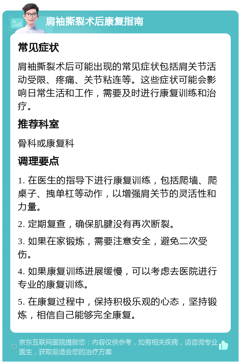 肩袖撕裂术后康复指南 常见症状 肩袖撕裂术后可能出现的常见症状包括肩关节活动受限、疼痛、关节粘连等。这些症状可能会影响日常生活和工作，需要及时进行康复训练和治疗。 推荐科室 骨科或康复科 调理要点 1. 在医生的指导下进行康复训练，包括爬墙、爬桌子、拽单杠等动作，以增强肩关节的灵活性和力量。 2. 定期复查，确保肌腱没有再次断裂。 3. 如果在家锻炼，需要注意安全，避免二次受伤。 4. 如果康复训练进展缓慢，可以考虑去医院进行专业的康复训练。 5. 在康复过程中，保持积极乐观的心态，坚持锻炼，相信自己能够完全康复。