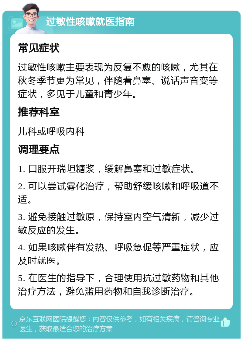 过敏性咳嗽就医指南 常见症状 过敏性咳嗽主要表现为反复不愈的咳嗽，尤其在秋冬季节更为常见，伴随着鼻塞、说话声音变等症状，多见于儿童和青少年。 推荐科室 儿科或呼吸内科 调理要点 1. 口服开瑞坦糖浆，缓解鼻塞和过敏症状。 2. 可以尝试雾化治疗，帮助舒缓咳嗽和呼吸道不适。 3. 避免接触过敏原，保持室内空气清新，减少过敏反应的发生。 4. 如果咳嗽伴有发热、呼吸急促等严重症状，应及时就医。 5. 在医生的指导下，合理使用抗过敏药物和其他治疗方法，避免滥用药物和自我诊断治疗。