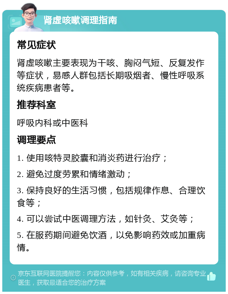 肾虚咳嗽调理指南 常见症状 肾虚咳嗽主要表现为干咳、胸闷气短、反复发作等症状，易感人群包括长期吸烟者、慢性呼吸系统疾病患者等。 推荐科室 呼吸内科或中医科 调理要点 1. 使用咳特灵胶囊和消炎药进行治疗； 2. 避免过度劳累和情绪激动； 3. 保持良好的生活习惯，包括规律作息、合理饮食等； 4. 可以尝试中医调理方法，如针灸、艾灸等； 5. 在服药期间避免饮酒，以免影响药效或加重病情。