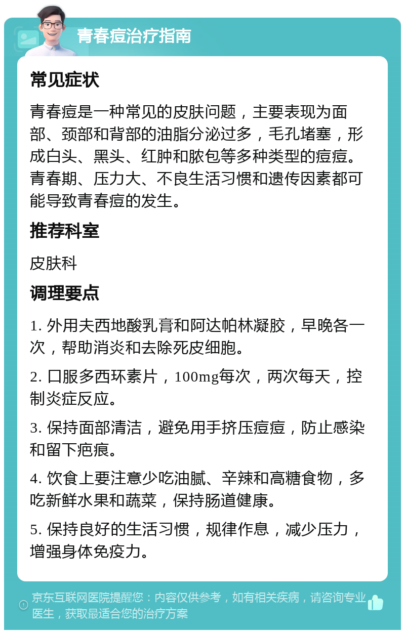 青春痘治疗指南 常见症状 青春痘是一种常见的皮肤问题，主要表现为面部、颈部和背部的油脂分泌过多，毛孔堵塞，形成白头、黑头、红肿和脓包等多种类型的痘痘。青春期、压力大、不良生活习惯和遗传因素都可能导致青春痘的发生。 推荐科室 皮肤科 调理要点 1. 外用夫西地酸乳膏和阿达帕林凝胶，早晚各一次，帮助消炎和去除死皮细胞。 2. 口服多西环素片，100mg每次，两次每天，控制炎症反应。 3. 保持面部清洁，避免用手挤压痘痘，防止感染和留下疤痕。 4. 饮食上要注意少吃油腻、辛辣和高糖食物，多吃新鲜水果和蔬菜，保持肠道健康。 5. 保持良好的生活习惯，规律作息，减少压力，增强身体免疫力。