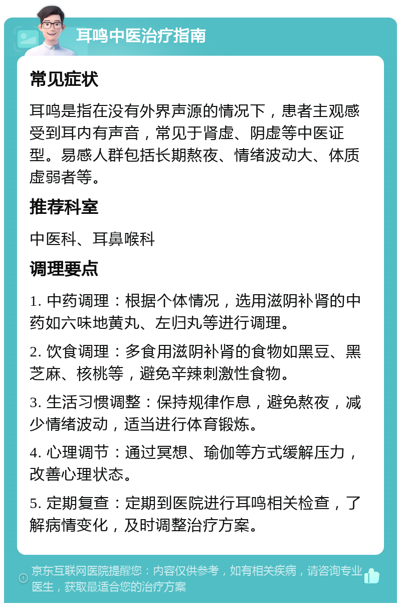 耳鸣中医治疗指南 常见症状 耳鸣是指在没有外界声源的情况下，患者主观感受到耳内有声音，常见于肾虚、阴虚等中医证型。易感人群包括长期熬夜、情绪波动大、体质虚弱者等。 推荐科室 中医科、耳鼻喉科 调理要点 1. 中药调理：根据个体情况，选用滋阴补肾的中药如六味地黄丸、左归丸等进行调理。 2. 饮食调理：多食用滋阴补肾的食物如黑豆、黑芝麻、核桃等，避免辛辣刺激性食物。 3. 生活习惯调整：保持规律作息，避免熬夜，减少情绪波动，适当进行体育锻炼。 4. 心理调节：通过冥想、瑜伽等方式缓解压力，改善心理状态。 5. 定期复查：定期到医院进行耳鸣相关检查，了解病情变化，及时调整治疗方案。