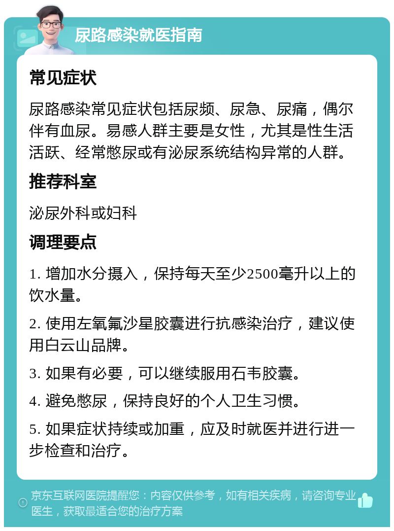 尿路感染就医指南 常见症状 尿路感染常见症状包括尿频、尿急、尿痛，偶尔伴有血尿。易感人群主要是女性，尤其是性生活活跃、经常憋尿或有泌尿系统结构异常的人群。 推荐科室 泌尿外科或妇科 调理要点 1. 增加水分摄入，保持每天至少2500毫升以上的饮水量。 2. 使用左氧氟沙星胶囊进行抗感染治疗，建议使用白云山品牌。 3. 如果有必要，可以继续服用石韦胶囊。 4. 避免憋尿，保持良好的个人卫生习惯。 5. 如果症状持续或加重，应及时就医并进行进一步检查和治疗。