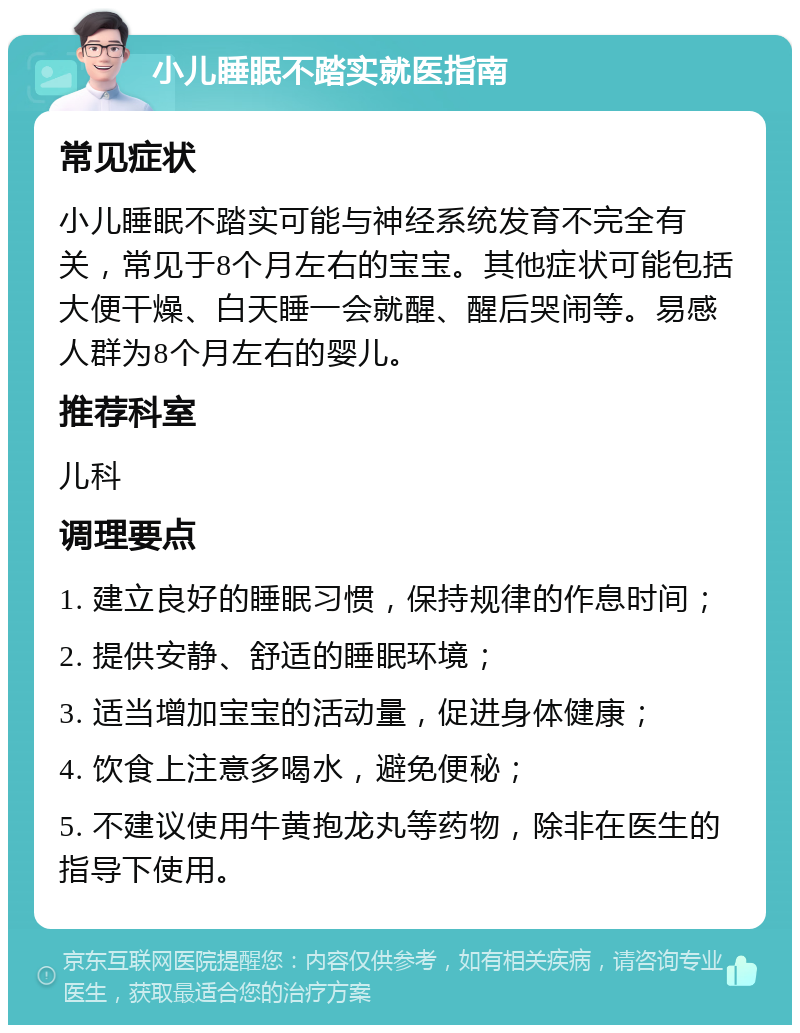 小儿睡眠不踏实就医指南 常见症状 小儿睡眠不踏实可能与神经系统发育不完全有关，常见于8个月左右的宝宝。其他症状可能包括大便干燥、白天睡一会就醒、醒后哭闹等。易感人群为8个月左右的婴儿。 推荐科室 儿科 调理要点 1. 建立良好的睡眠习惯，保持规律的作息时间； 2. 提供安静、舒适的睡眠环境； 3. 适当增加宝宝的活动量，促进身体健康； 4. 饮食上注意多喝水，避免便秘； 5. 不建议使用牛黄抱龙丸等药物，除非在医生的指导下使用。