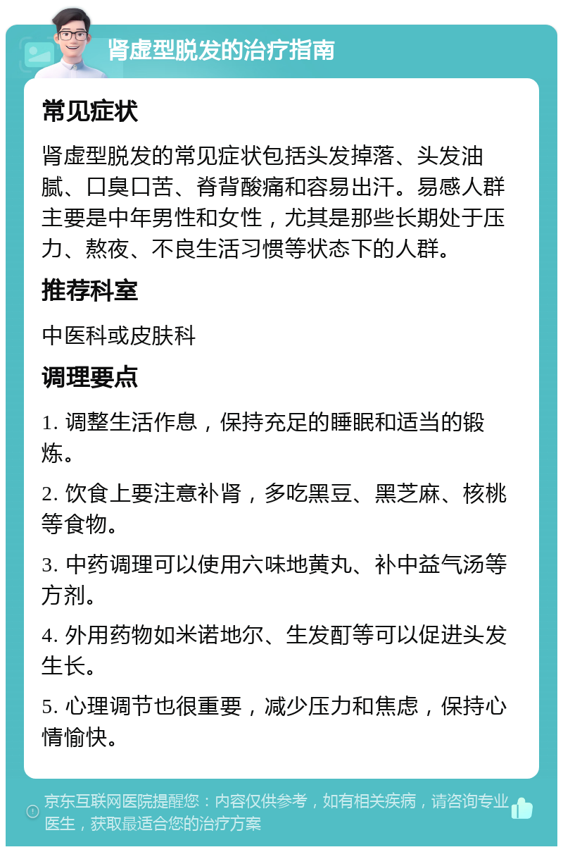 肾虚型脱发的治疗指南 常见症状 肾虚型脱发的常见症状包括头发掉落、头发油腻、口臭口苦、脊背酸痛和容易出汗。易感人群主要是中年男性和女性，尤其是那些长期处于压力、熬夜、不良生活习惯等状态下的人群。 推荐科室 中医科或皮肤科 调理要点 1. 调整生活作息，保持充足的睡眠和适当的锻炼。 2. 饮食上要注意补肾，多吃黑豆、黑芝麻、核桃等食物。 3. 中药调理可以使用六味地黄丸、补中益气汤等方剂。 4. 外用药物如米诺地尔、生发酊等可以促进头发生长。 5. 心理调节也很重要，减少压力和焦虑，保持心情愉快。