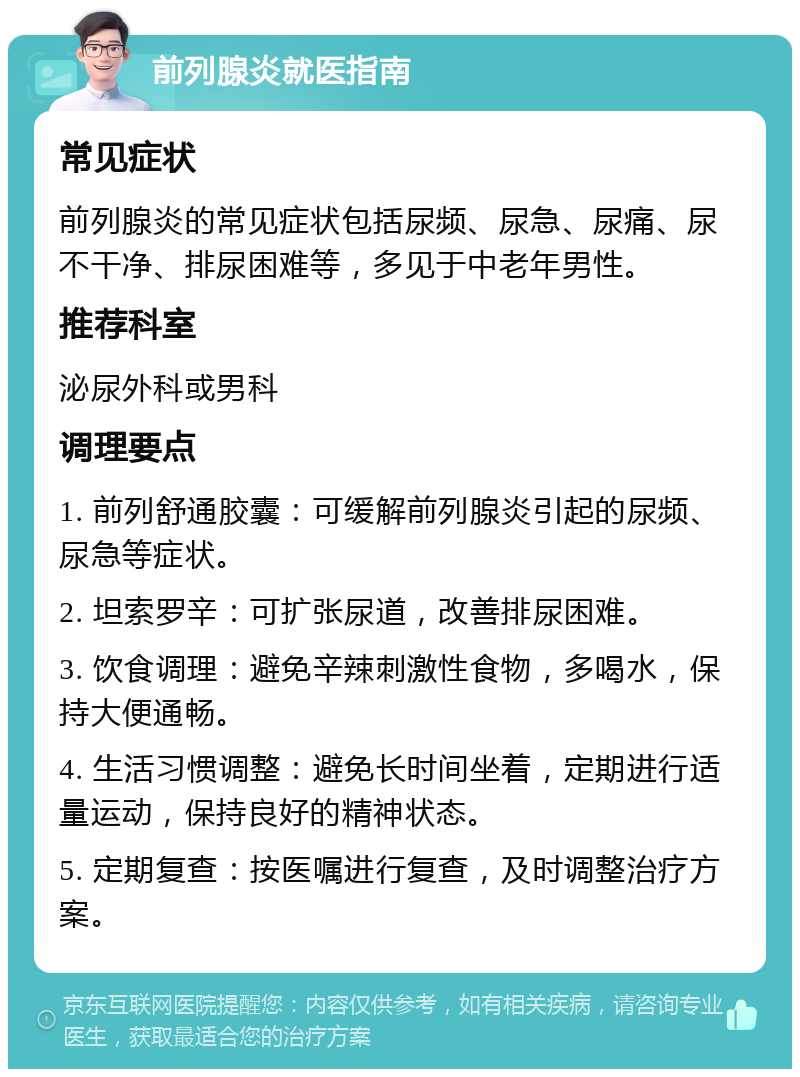 前列腺炎就医指南 常见症状 前列腺炎的常见症状包括尿频、尿急、尿痛、尿不干净、排尿困难等，多见于中老年男性。 推荐科室 泌尿外科或男科 调理要点 1. 前列舒通胶囊：可缓解前列腺炎引起的尿频、尿急等症状。 2. 坦索罗辛：可扩张尿道，改善排尿困难。 3. 饮食调理：避免辛辣刺激性食物，多喝水，保持大便通畅。 4. 生活习惯调整：避免长时间坐着，定期进行适量运动，保持良好的精神状态。 5. 定期复查：按医嘱进行复查，及时调整治疗方案。