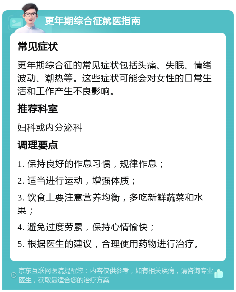 更年期综合征就医指南 常见症状 更年期综合征的常见症状包括头痛、失眠、情绪波动、潮热等。这些症状可能会对女性的日常生活和工作产生不良影响。 推荐科室 妇科或内分泌科 调理要点 1. 保持良好的作息习惯，规律作息； 2. 适当进行运动，增强体质； 3. 饮食上要注意营养均衡，多吃新鲜蔬菜和水果； 4. 避免过度劳累，保持心情愉快； 5. 根据医生的建议，合理使用药物进行治疗。