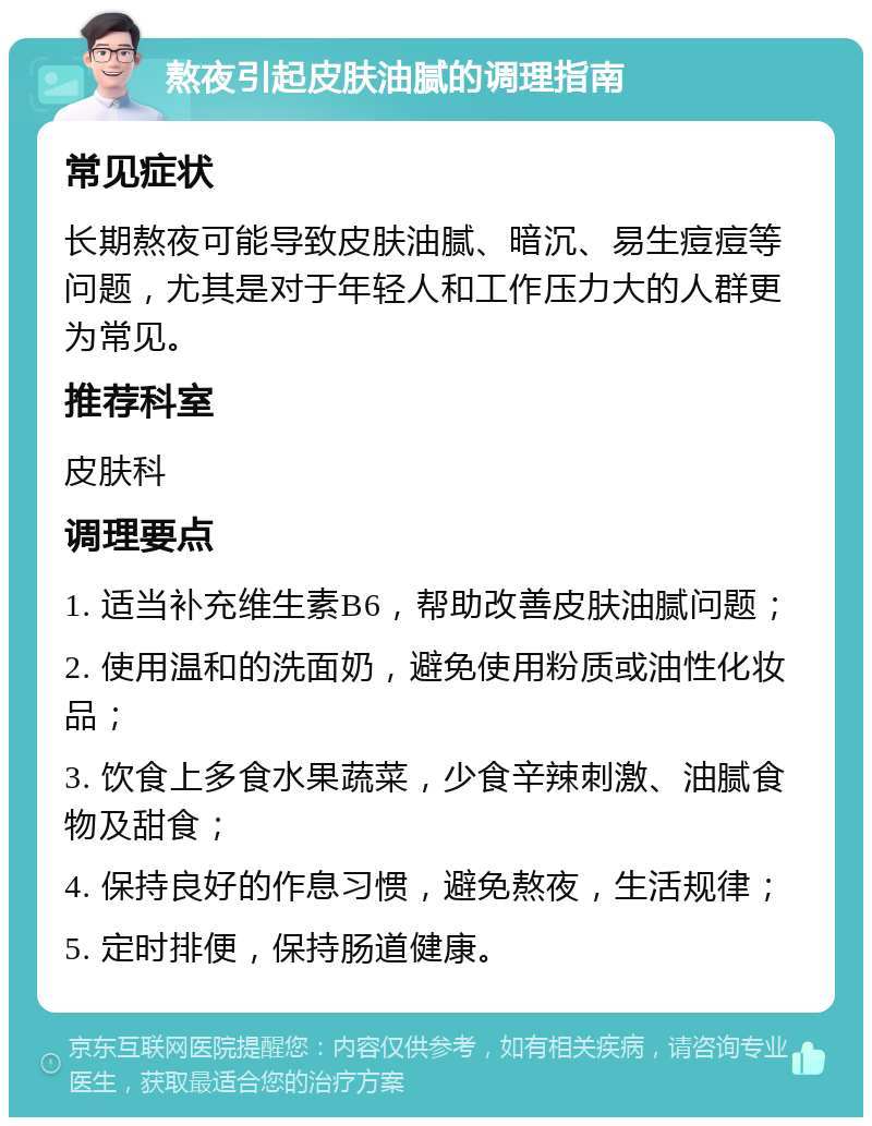 熬夜引起皮肤油腻的调理指南 常见症状 长期熬夜可能导致皮肤油腻、暗沉、易生痘痘等问题，尤其是对于年轻人和工作压力大的人群更为常见。 推荐科室 皮肤科 调理要点 1. 适当补充维生素B6，帮助改善皮肤油腻问题； 2. 使用温和的洗面奶，避免使用粉质或油性化妆品； 3. 饮食上多食水果蔬菜，少食辛辣刺激、油腻食物及甜食； 4. 保持良好的作息习惯，避免熬夜，生活规律； 5. 定时排便，保持肠道健康。