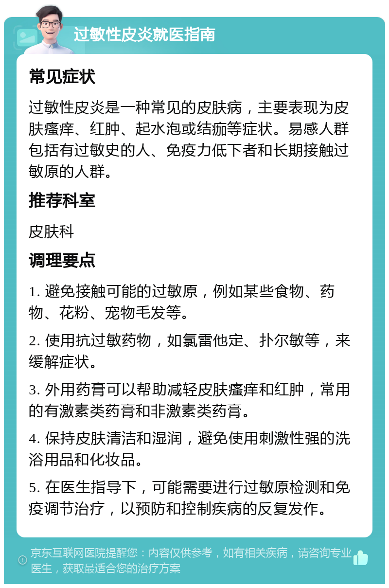 过敏性皮炎就医指南 常见症状 过敏性皮炎是一种常见的皮肤病，主要表现为皮肤瘙痒、红肿、起水泡或结痂等症状。易感人群包括有过敏史的人、免疫力低下者和长期接触过敏原的人群。 推荐科室 皮肤科 调理要点 1. 避免接触可能的过敏原，例如某些食物、药物、花粉、宠物毛发等。 2. 使用抗过敏药物，如氯雷他定、扑尔敏等，来缓解症状。 3. 外用药膏可以帮助减轻皮肤瘙痒和红肿，常用的有激素类药膏和非激素类药膏。 4. 保持皮肤清洁和湿润，避免使用刺激性强的洗浴用品和化妆品。 5. 在医生指导下，可能需要进行过敏原检测和免疫调节治疗，以预防和控制疾病的反复发作。