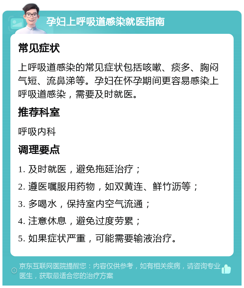 孕妇上呼吸道感染就医指南 常见症状 上呼吸道感染的常见症状包括咳嗽、痰多、胸闷气短、流鼻涕等。孕妇在怀孕期间更容易感染上呼吸道感染，需要及时就医。 推荐科室 呼吸内科 调理要点 1. 及时就医，避免拖延治疗； 2. 遵医嘱服用药物，如双黄连、鲜竹沥等； 3. 多喝水，保持室内空气流通； 4. 注意休息，避免过度劳累； 5. 如果症状严重，可能需要输液治疗。