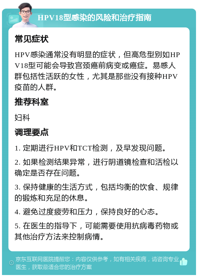 HPV18型感染的风险和治疗指南 常见症状 HPV感染通常没有明显的症状，但高危型别如HPV18型可能会导致宫颈癌前病变或癌症。易感人群包括性活跃的女性，尤其是那些没有接种HPV疫苗的人群。 推荐科室 妇科 调理要点 1. 定期进行HPV和TCT检测，及早发现问题。 2. 如果检测结果异常，进行阴道镜检查和活检以确定是否存在问题。 3. 保持健康的生活方式，包括均衡的饮食、规律的锻炼和充足的休息。 4. 避免过度疲劳和压力，保持良好的心态。 5. 在医生的指导下，可能需要使用抗病毒药物或其他治疗方法来控制病情。