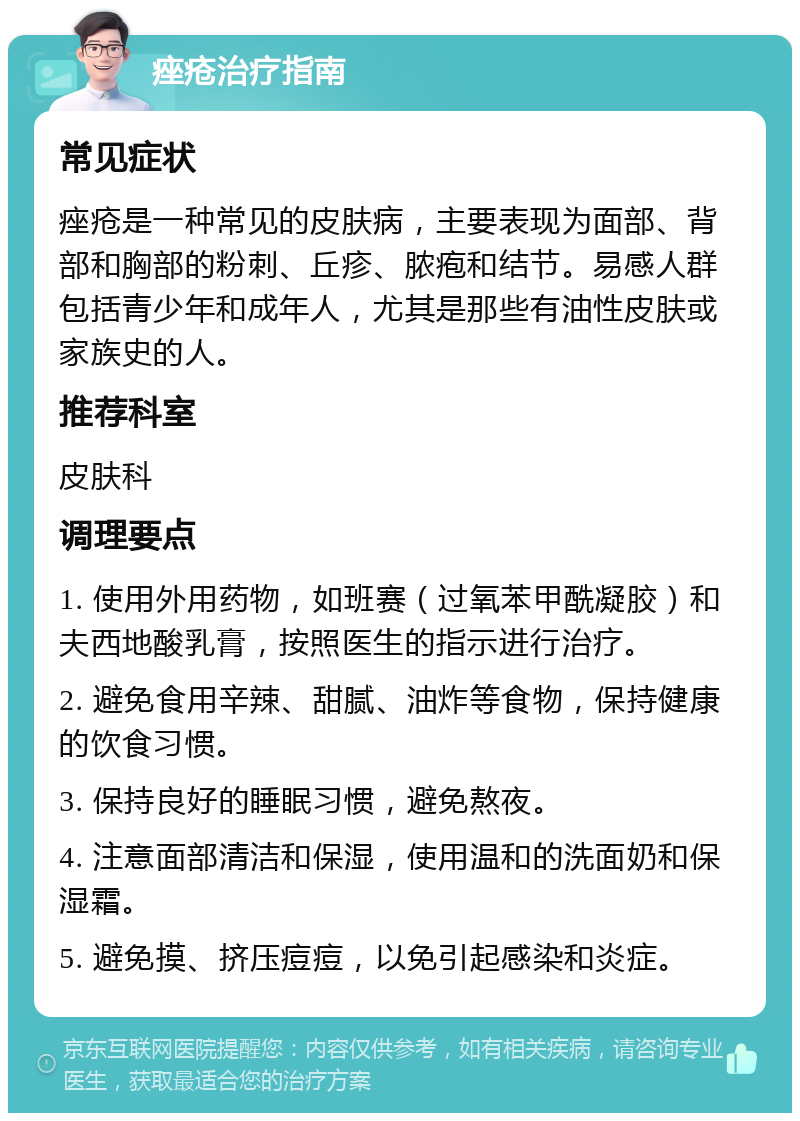 痤疮治疗指南 常见症状 痤疮是一种常见的皮肤病，主要表现为面部、背部和胸部的粉刺、丘疹、脓疱和结节。易感人群包括青少年和成年人，尤其是那些有油性皮肤或家族史的人。 推荐科室 皮肤科 调理要点 1. 使用外用药物，如班赛（过氧苯甲酰凝胶）和夫西地酸乳膏，按照医生的指示进行治疗。 2. 避免食用辛辣、甜腻、油炸等食物，保持健康的饮食习惯。 3. 保持良好的睡眠习惯，避免熬夜。 4. 注意面部清洁和保湿，使用温和的洗面奶和保湿霜。 5. 避免摸、挤压痘痘，以免引起感染和炎症。