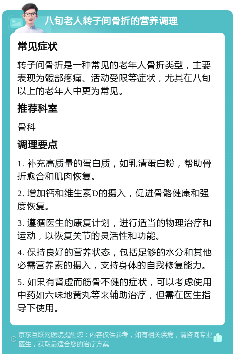 八旬老人转子间骨折的营养调理 常见症状 转子间骨折是一种常见的老年人骨折类型，主要表现为髋部疼痛、活动受限等症状，尤其在八旬以上的老年人中更为常见。 推荐科室 骨科 调理要点 1. 补充高质量的蛋白质，如乳清蛋白粉，帮助骨折愈合和肌肉恢复。 2. 增加钙和维生素D的摄入，促进骨骼健康和强度恢复。 3. 遵循医生的康复计划，进行适当的物理治疗和运动，以恢复关节的灵活性和功能。 4. 保持良好的营养状态，包括足够的水分和其他必需营养素的摄入，支持身体的自我修复能力。 5. 如果有肾虚而筋骨不健的症状，可以考虑使用中药如六味地黄丸等来辅助治疗，但需在医生指导下使用。