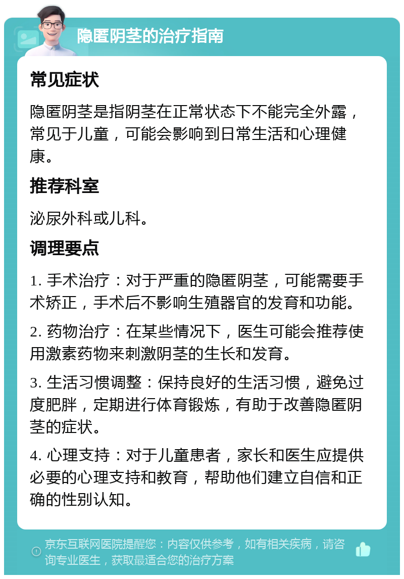 隐匿阴茎的治疗指南 常见症状 隐匿阴茎是指阴茎在正常状态下不能完全外露，常见于儿童，可能会影响到日常生活和心理健康。 推荐科室 泌尿外科或儿科。 调理要点 1. 手术治疗：对于严重的隐匿阴茎，可能需要手术矫正，手术后不影响生殖器官的发育和功能。 2. 药物治疗：在某些情况下，医生可能会推荐使用激素药物来刺激阴茎的生长和发育。 3. 生活习惯调整：保持良好的生活习惯，避免过度肥胖，定期进行体育锻炼，有助于改善隐匿阴茎的症状。 4. 心理支持：对于儿童患者，家长和医生应提供必要的心理支持和教育，帮助他们建立自信和正确的性别认知。