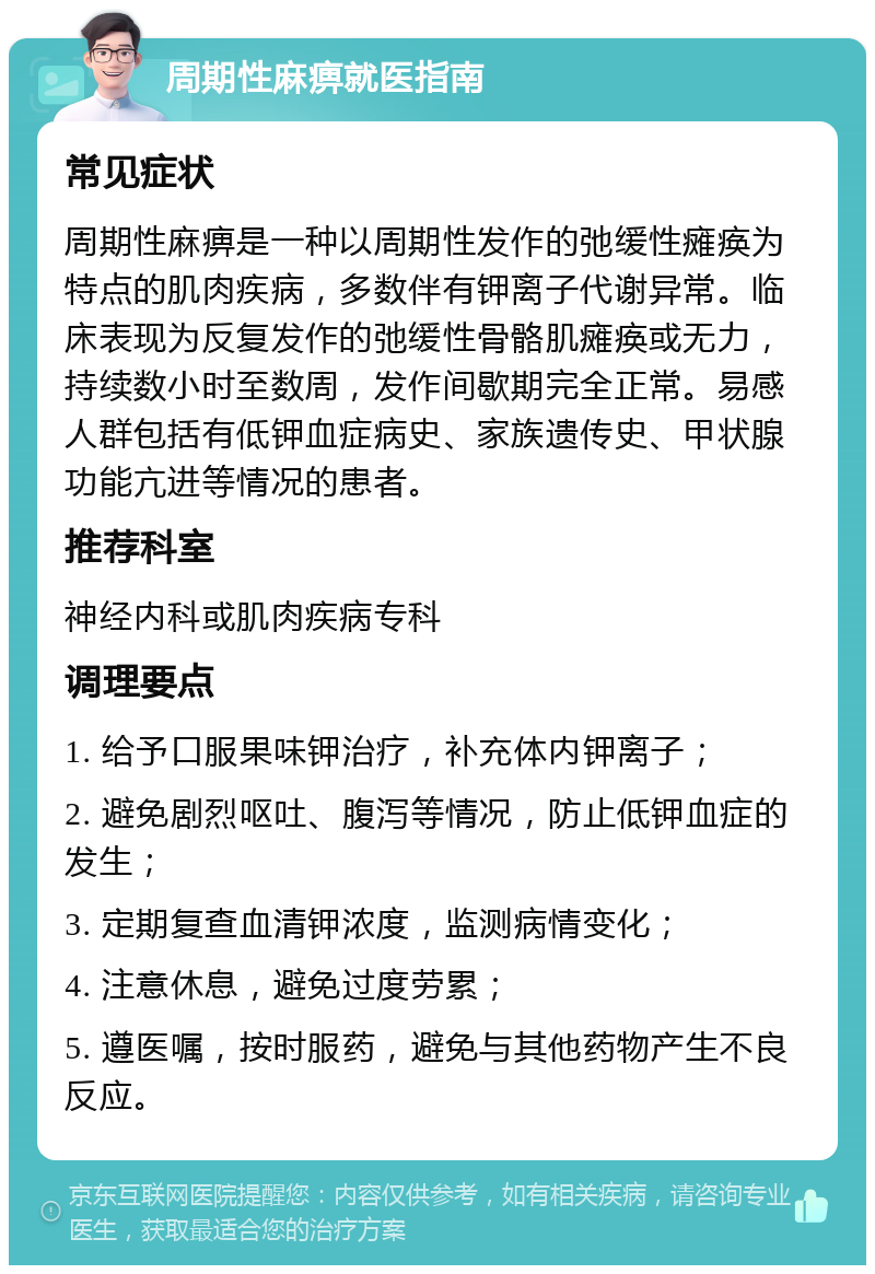 周期性麻痹就医指南 常见症状 周期性麻痹是一种以周期性发作的弛缓性瘫痪为特点的肌肉疾病，多数伴有钾离子代谢异常。临床表现为反复发作的弛缓性骨骼肌瘫痪或无力，持续数小时至数周，发作间歇期完全正常。易感人群包括有低钾血症病史、家族遗传史、甲状腺功能亢进等情况的患者。 推荐科室 神经内科或肌肉疾病专科 调理要点 1. 给予口服果味钾治疗，补充体内钾离子； 2. 避免剧烈呕吐、腹泻等情况，防止低钾血症的发生； 3. 定期复查血清钾浓度，监测病情变化； 4. 注意休息，避免过度劳累； 5. 遵医嘱，按时服药，避免与其他药物产生不良反应。