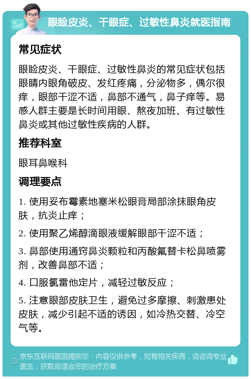 眼睑皮炎、干眼症、过敏性鼻炎就医指南 常见症状 眼睑皮炎、干眼症、过敏性鼻炎的常见症状包括眼睛内眼角破皮、发红疼痛，分泌物多，偶尔很痒，眼部干涩不适，鼻部不通气，鼻子痒等。易感人群主要是长时间用眼、熬夜加班、有过敏性鼻炎或其他过敏性疾病的人群。 推荐科室 眼耳鼻喉科 调理要点 1. 使用妥布霉素地塞米松眼膏局部涂抹眼角皮肤，抗炎止痒； 2. 使用聚乙烯醇滴眼液缓解眼部干涩不适； 3. 鼻部使用通窍鼻炎颗粒和丙酸氟替卡松鼻喷雾剂，改善鼻部不适； 4. 口服氯雷他定片，减轻过敏反应； 5. 注意眼部皮肤卫生，避免过多摩擦、刺激患处皮肤，减少引起不适的诱因，如冷热交替、冷空气等。