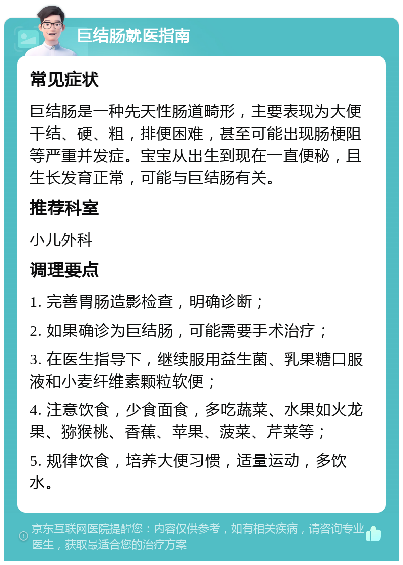 巨结肠就医指南 常见症状 巨结肠是一种先天性肠道畸形，主要表现为大便干结、硬、粗，排便困难，甚至可能出现肠梗阻等严重并发症。宝宝从出生到现在一直便秘，且生长发育正常，可能与巨结肠有关。 推荐科室 小儿外科 调理要点 1. 完善胃肠造影检查，明确诊断； 2. 如果确诊为巨结肠，可能需要手术治疗； 3. 在医生指导下，继续服用益生菌、乳果糖口服液和小麦纤维素颗粒软便； 4. 注意饮食，少食面食，多吃蔬菜、水果如火龙果、猕猴桃、香蕉、苹果、菠菜、芹菜等； 5. 规律饮食，培养大便习惯，适量运动，多饮水。