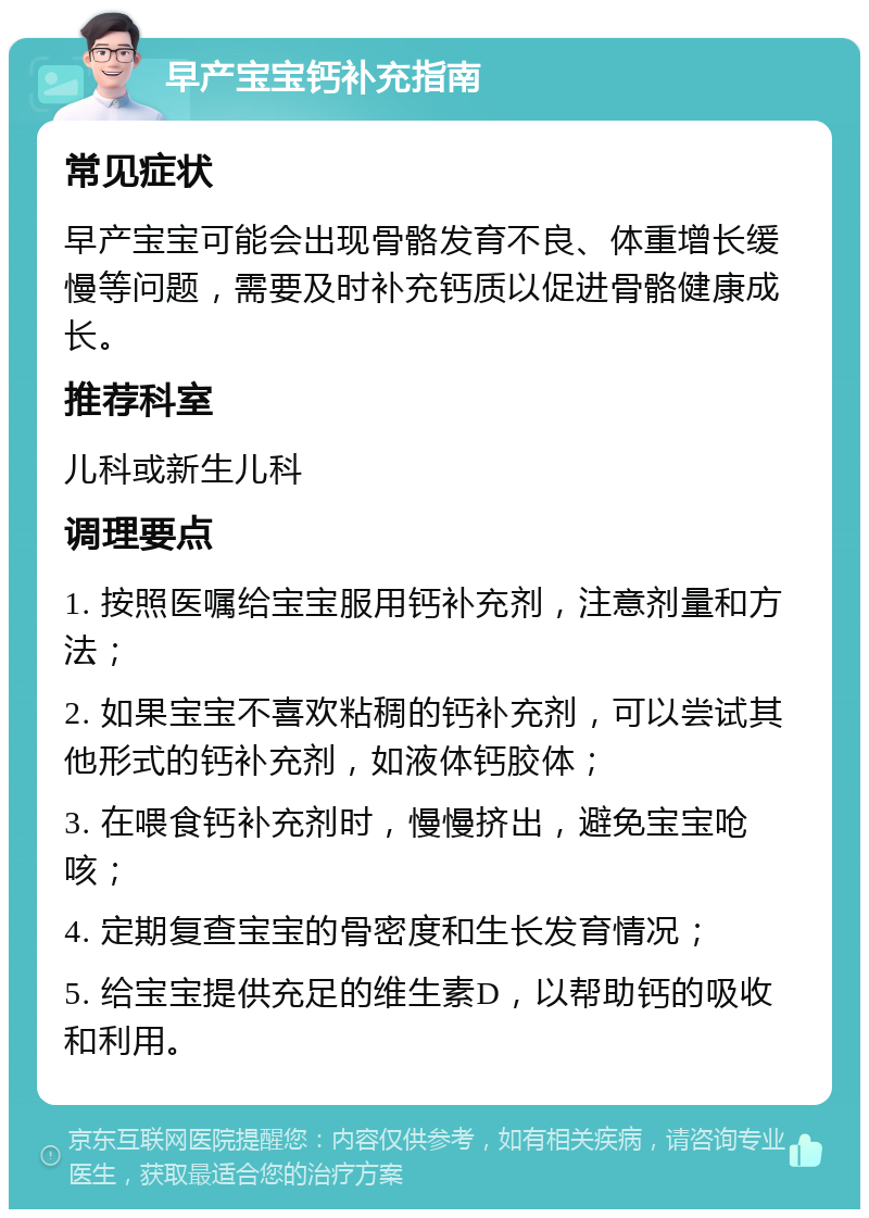 早产宝宝钙补充指南 常见症状 早产宝宝可能会出现骨骼发育不良、体重增长缓慢等问题，需要及时补充钙质以促进骨骼健康成长。 推荐科室 儿科或新生儿科 调理要点 1. 按照医嘱给宝宝服用钙补充剂，注意剂量和方法； 2. 如果宝宝不喜欢粘稠的钙补充剂，可以尝试其他形式的钙补充剂，如液体钙胶体； 3. 在喂食钙补充剂时，慢慢挤出，避免宝宝呛咳； 4. 定期复查宝宝的骨密度和生长发育情况； 5. 给宝宝提供充足的维生素D，以帮助钙的吸收和利用。