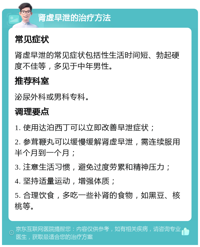 肾虚早泄的治疗方法 常见症状 肾虚早泄的常见症状包括性生活时间短、勃起硬度不佳等，多见于中年男性。 推荐科室 泌尿外科或男科专科。 调理要点 1. 使用达泊西丁可以立即改善早泄症状； 2. 参茸鞭丸可以缓慢缓解肾虚早泄，需连续服用半个月到一个月； 3. 注意生活习惯，避免过度劳累和精神压力； 4. 坚持适量运动，增强体质； 5. 合理饮食，多吃一些补肾的食物，如黑豆、核桃等。