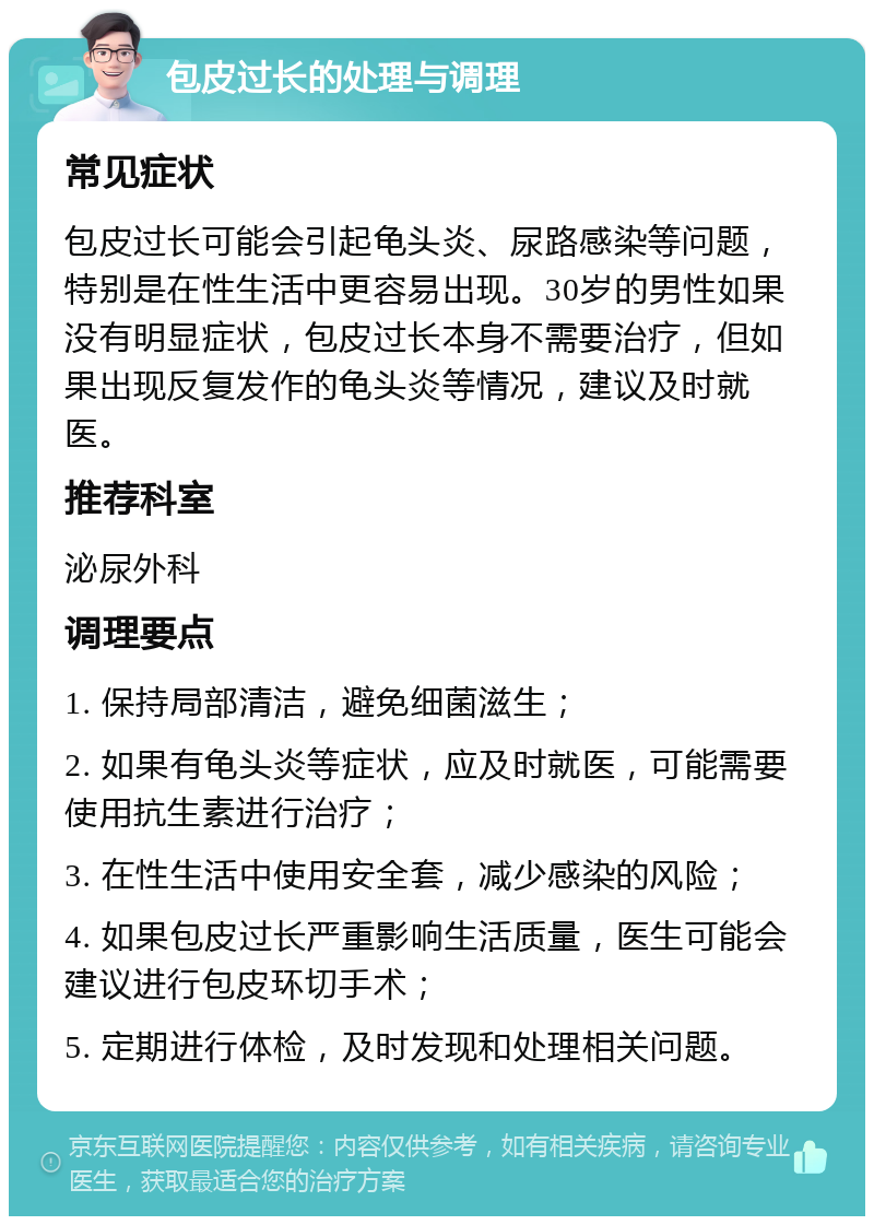 包皮过长的处理与调理 常见症状 包皮过长可能会引起龟头炎、尿路感染等问题，特别是在性生活中更容易出现。30岁的男性如果没有明显症状，包皮过长本身不需要治疗，但如果出现反复发作的龟头炎等情况，建议及时就医。 推荐科室 泌尿外科 调理要点 1. 保持局部清洁，避免细菌滋生； 2. 如果有龟头炎等症状，应及时就医，可能需要使用抗生素进行治疗； 3. 在性生活中使用安全套，减少感染的风险； 4. 如果包皮过长严重影响生活质量，医生可能会建议进行包皮环切手术； 5. 定期进行体检，及时发现和处理相关问题。