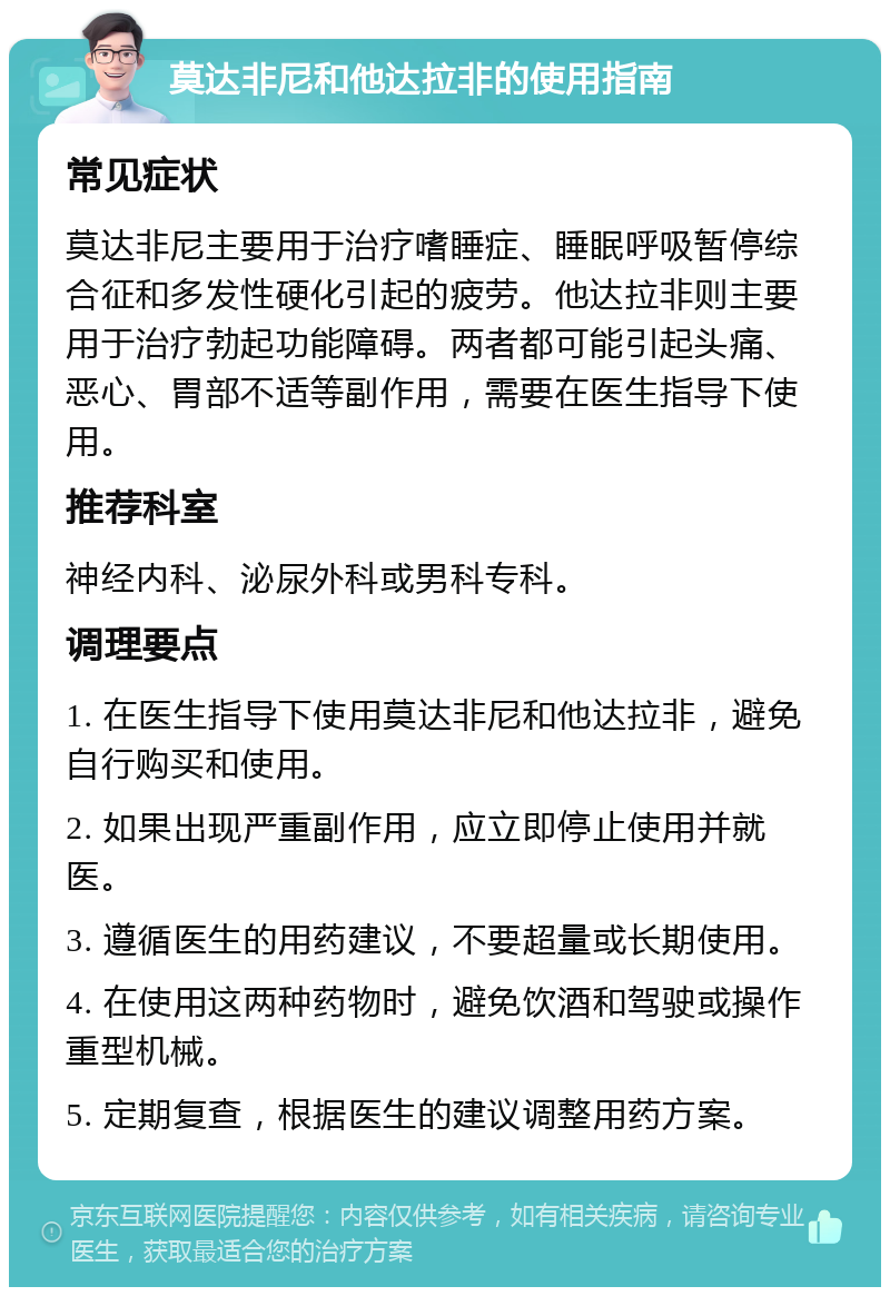 莫达非尼和他达拉非的使用指南 常见症状 莫达非尼主要用于治疗嗜睡症、睡眠呼吸暂停综合征和多发性硬化引起的疲劳。他达拉非则主要用于治疗勃起功能障碍。两者都可能引起头痛、恶心、胃部不适等副作用，需要在医生指导下使用。 推荐科室 神经内科、泌尿外科或男科专科。 调理要点 1. 在医生指导下使用莫达非尼和他达拉非，避免自行购买和使用。 2. 如果出现严重副作用，应立即停止使用并就医。 3. 遵循医生的用药建议，不要超量或长期使用。 4. 在使用这两种药物时，避免饮酒和驾驶或操作重型机械。 5. 定期复查，根据医生的建议调整用药方案。