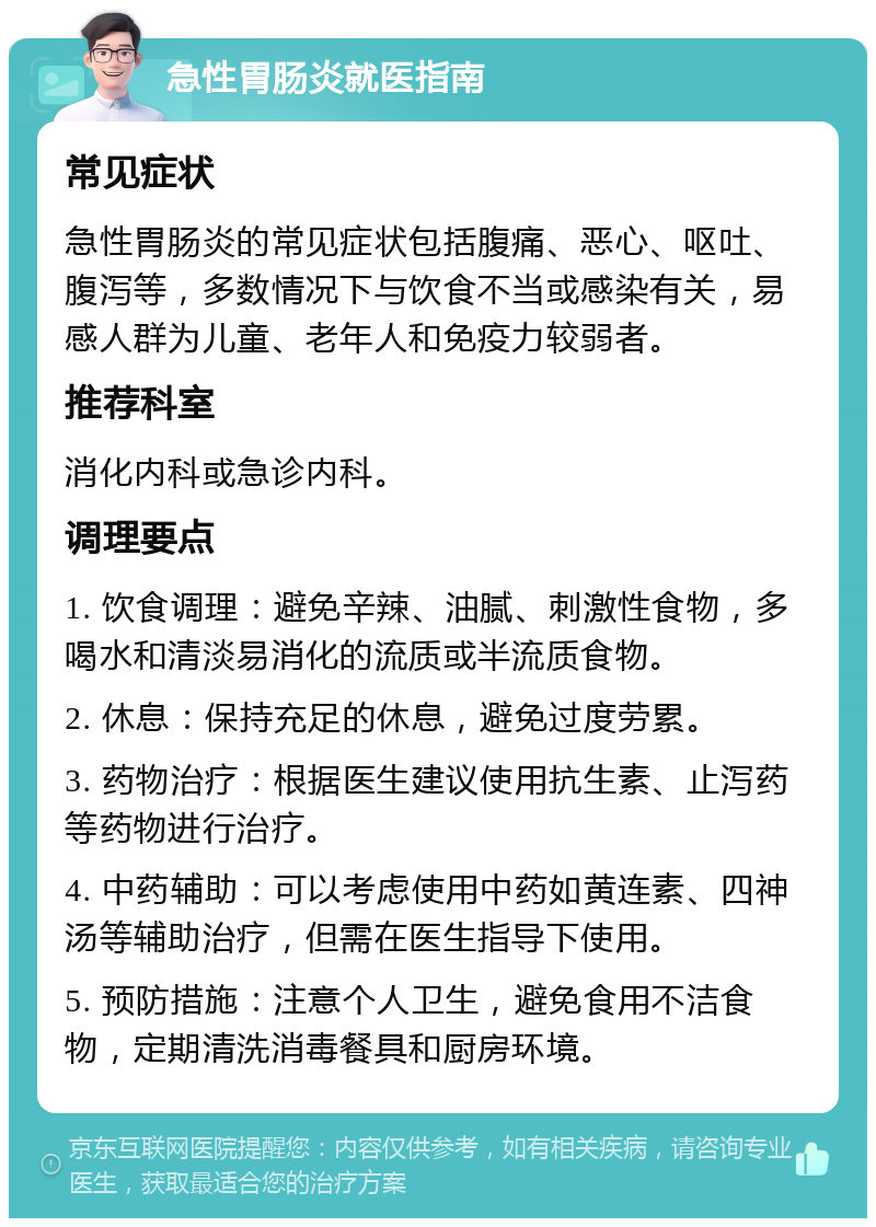 急性胃肠炎就医指南 常见症状 急性胃肠炎的常见症状包括腹痛、恶心、呕吐、腹泻等，多数情况下与饮食不当或感染有关，易感人群为儿童、老年人和免疫力较弱者。 推荐科室 消化内科或急诊内科。 调理要点 1. 饮食调理：避免辛辣、油腻、刺激性食物，多喝水和清淡易消化的流质或半流质食物。 2. 休息：保持充足的休息，避免过度劳累。 3. 药物治疗：根据医生建议使用抗生素、止泻药等药物进行治疗。 4. 中药辅助：可以考虑使用中药如黄连素、四神汤等辅助治疗，但需在医生指导下使用。 5. 预防措施：注意个人卫生，避免食用不洁食物，定期清洗消毒餐具和厨房环境。