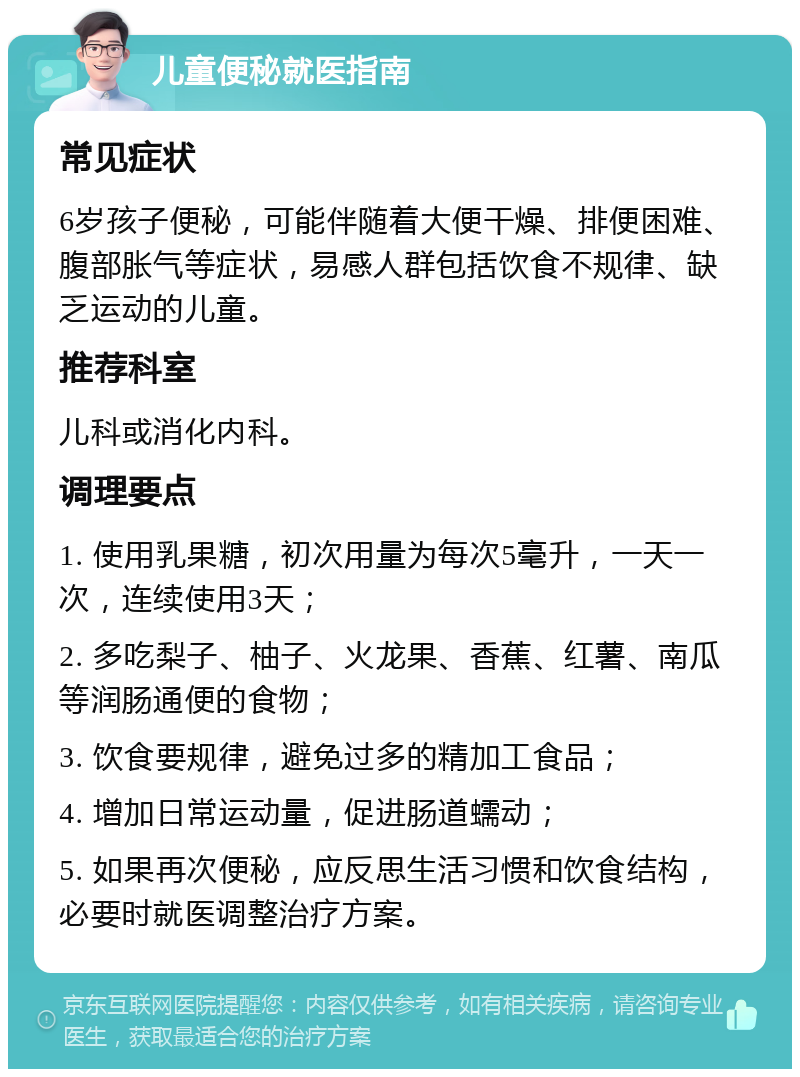 儿童便秘就医指南 常见症状 6岁孩子便秘，可能伴随着大便干燥、排便困难、腹部胀气等症状，易感人群包括饮食不规律、缺乏运动的儿童。 推荐科室 儿科或消化内科。 调理要点 1. 使用乳果糖，初次用量为每次5毫升，一天一次，连续使用3天； 2. 多吃梨子、柚子、火龙果、香蕉、红薯、南瓜等润肠通便的食物； 3. 饮食要规律，避免过多的精加工食品； 4. 增加日常运动量，促进肠道蠕动； 5. 如果再次便秘，应反思生活习惯和饮食结构，必要时就医调整治疗方案。