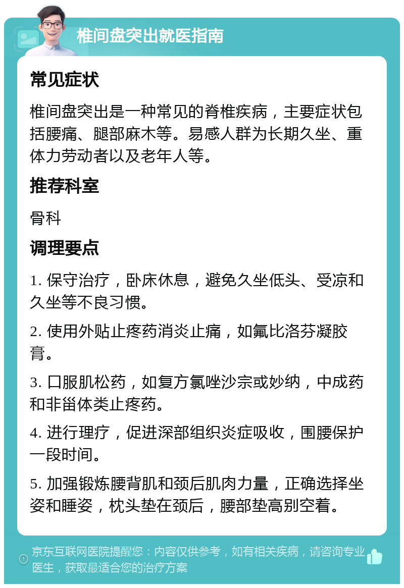 椎间盘突出就医指南 常见症状 椎间盘突出是一种常见的脊椎疾病，主要症状包括腰痛、腿部麻木等。易感人群为长期久坐、重体力劳动者以及老年人等。 推荐科室 骨科 调理要点 1. 保守治疗，卧床休息，避免久坐低头、受凉和久坐等不良习惯。 2. 使用外贴止疼药消炎止痛，如氟比洛芬凝胶膏。 3. 口服肌松药，如复方氯唑沙宗或妙纳，中成药和非甾体类止疼药。 4. 进行理疗，促进深部组织炎症吸收，围腰保护一段时间。 5. 加强锻炼腰背肌和颈后肌肉力量，正确选择坐姿和睡姿，枕头垫在颈后，腰部垫高别空着。