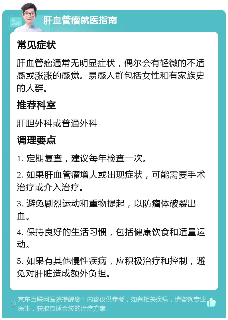 肝血管瘤就医指南 常见症状 肝血管瘤通常无明显症状，偶尔会有轻微的不适感或涨涨的感觉。易感人群包括女性和有家族史的人群。 推荐科室 肝胆外科或普通外科 调理要点 1. 定期复查，建议每年检查一次。 2. 如果肝血管瘤增大或出现症状，可能需要手术治疗或介入治疗。 3. 避免剧烈运动和重物提起，以防瘤体破裂出血。 4. 保持良好的生活习惯，包括健康饮食和适量运动。 5. 如果有其他慢性疾病，应积极治疗和控制，避免对肝脏造成额外负担。