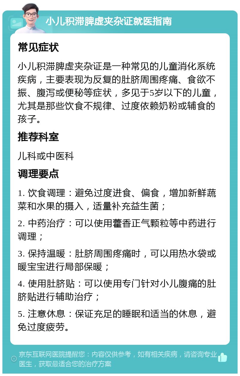 小儿积滞脾虚夹杂证就医指南 常见症状 小儿积滞脾虚夹杂证是一种常见的儿童消化系统疾病，主要表现为反复的肚脐周围疼痛、食欲不振、腹泻或便秘等症状，多见于5岁以下的儿童，尤其是那些饮食不规律、过度依赖奶粉或辅食的孩子。 推荐科室 儿科或中医科 调理要点 1. 饮食调理：避免过度进食、偏食，增加新鲜蔬菜和水果的摄入，适量补充益生菌； 2. 中药治疗：可以使用藿香正气颗粒等中药进行调理； 3. 保持温暖：肚脐周围疼痛时，可以用热水袋或暖宝宝进行局部保暖； 4. 使用肚脐贴：可以使用专门针对小儿腹痛的肚脐贴进行辅助治疗； 5. 注意休息：保证充足的睡眠和适当的休息，避免过度疲劳。