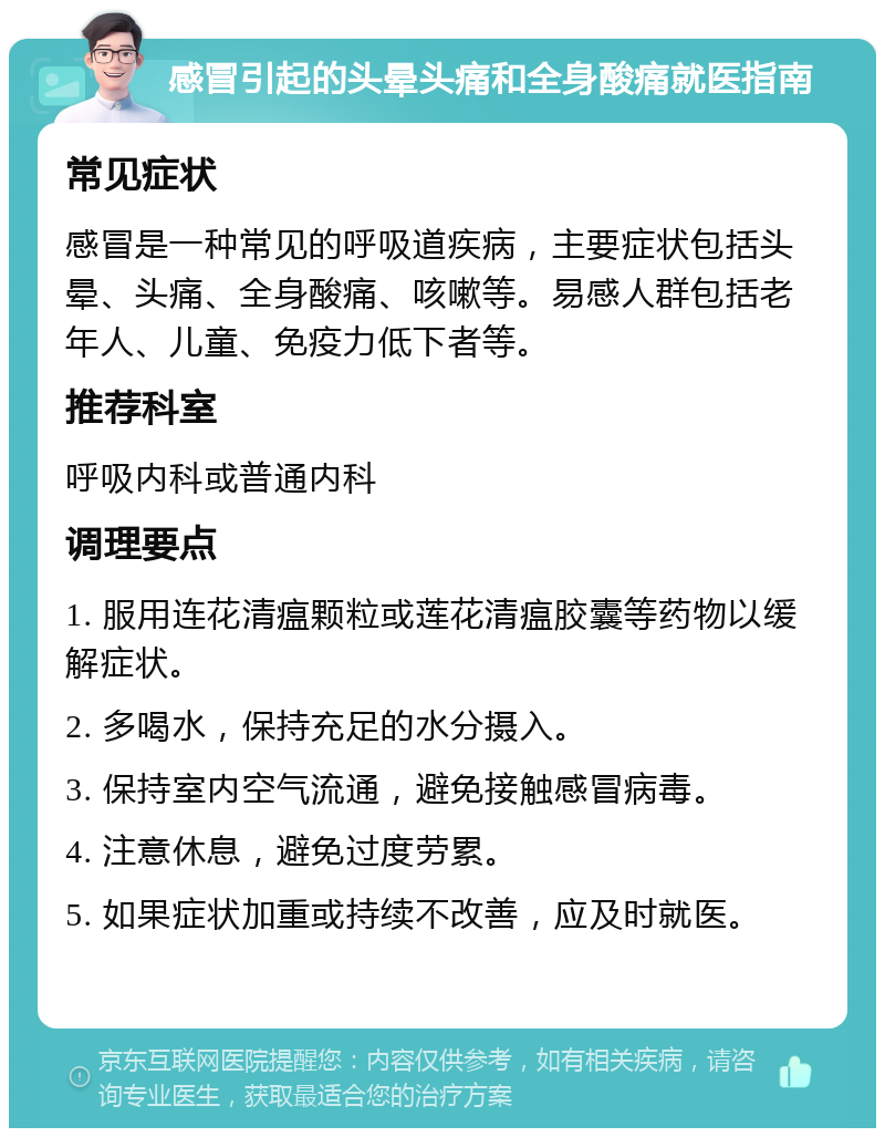 感冒引起的头晕头痛和全身酸痛就医指南 常见症状 感冒是一种常见的呼吸道疾病，主要症状包括头晕、头痛、全身酸痛、咳嗽等。易感人群包括老年人、儿童、免疫力低下者等。 推荐科室 呼吸内科或普通内科 调理要点 1. 服用连花清瘟颗粒或莲花清瘟胶囊等药物以缓解症状。 2. 多喝水，保持充足的水分摄入。 3. 保持室内空气流通，避免接触感冒病毒。 4. 注意休息，避免过度劳累。 5. 如果症状加重或持续不改善，应及时就医。