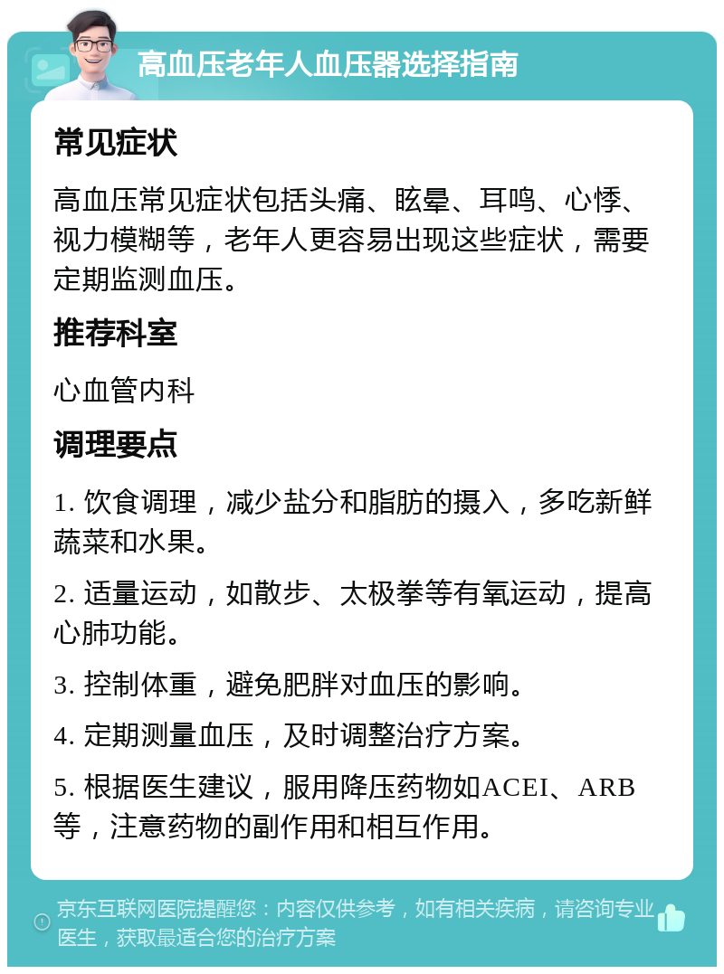 高血压老年人血压器选择指南 常见症状 高血压常见症状包括头痛、眩晕、耳鸣、心悸、视力模糊等，老年人更容易出现这些症状，需要定期监测血压。 推荐科室 心血管内科 调理要点 1. 饮食调理，减少盐分和脂肪的摄入，多吃新鲜蔬菜和水果。 2. 适量运动，如散步、太极拳等有氧运动，提高心肺功能。 3. 控制体重，避免肥胖对血压的影响。 4. 定期测量血压，及时调整治疗方案。 5. 根据医生建议，服用降压药物如ACEI、ARB等，注意药物的副作用和相互作用。