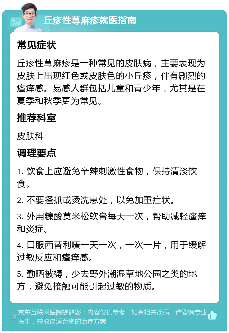 丘疹性荨麻疹就医指南 常见症状 丘疹性荨麻疹是一种常见的皮肤病，主要表现为皮肤上出现红色或皮肤色的小丘疹，伴有剧烈的瘙痒感。易感人群包括儿童和青少年，尤其是在夏季和秋季更为常见。 推荐科室 皮肤科 调理要点 1. 饮食上应避免辛辣刺激性食物，保持清淡饮食。 2. 不要搔抓或烫洗患处，以免加重症状。 3. 外用糠酸莫米松软膏每天一次，帮助减轻瘙痒和炎症。 4. 口服西替利嗪一天一次，一次一片，用于缓解过敏反应和瘙痒感。 5. 勤晒被褥，少去野外潮湿草地公园之类的地方，避免接触可能引起过敏的物质。