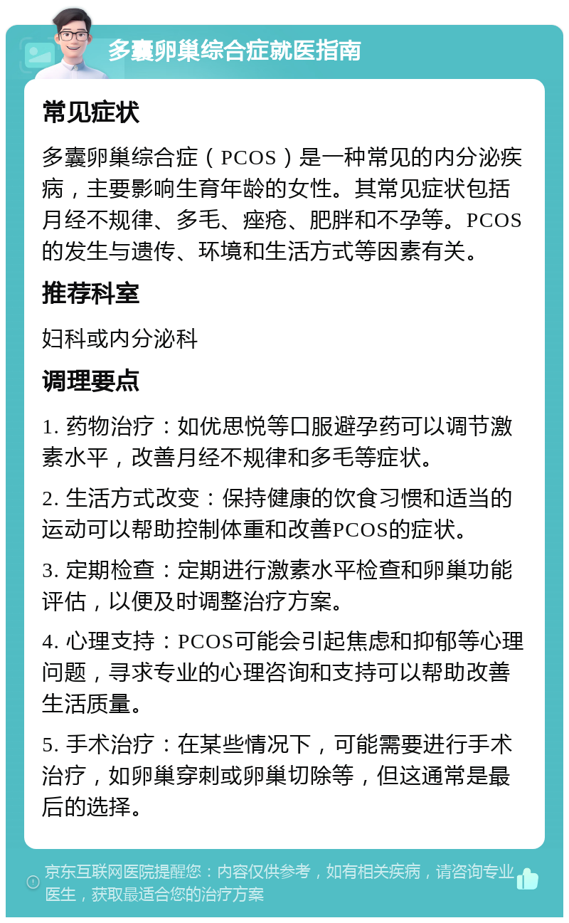 多囊卵巢综合症就医指南 常见症状 多囊卵巢综合症（PCOS）是一种常见的内分泌疾病，主要影响生育年龄的女性。其常见症状包括月经不规律、多毛、痤疮、肥胖和不孕等。PCOS的发生与遗传、环境和生活方式等因素有关。 推荐科室 妇科或内分泌科 调理要点 1. 药物治疗：如优思悦等口服避孕药可以调节激素水平，改善月经不规律和多毛等症状。 2. 生活方式改变：保持健康的饮食习惯和适当的运动可以帮助控制体重和改善PCOS的症状。 3. 定期检查：定期进行激素水平检查和卵巢功能评估，以便及时调整治疗方案。 4. 心理支持：PCOS可能会引起焦虑和抑郁等心理问题，寻求专业的心理咨询和支持可以帮助改善生活质量。 5. 手术治疗：在某些情况下，可能需要进行手术治疗，如卵巢穿刺或卵巢切除等，但这通常是最后的选择。