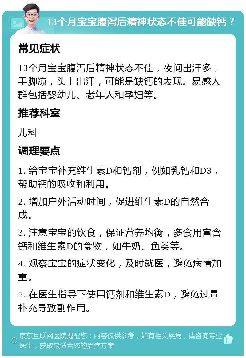 13个月宝宝腹泻后精神状态不佳可能缺钙？ 常见症状 13个月宝宝腹泻后精神状态不佳，夜间出汗多，手脚凉，头上出汗，可能是缺钙的表现。易感人群包括婴幼儿、老年人和孕妇等。 推荐科室 儿科 调理要点 1. 给宝宝补充维生素D和钙剂，例如乳钙和D3，帮助钙的吸收和利用。 2. 增加户外活动时间，促进维生素D的自然合成。 3. 注意宝宝的饮食，保证营养均衡，多食用富含钙和维生素D的食物，如牛奶、鱼类等。 4. 观察宝宝的症状变化，及时就医，避免病情加重。 5. 在医生指导下使用钙剂和维生素D，避免过量补充导致副作用。