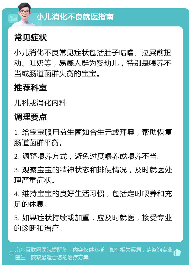 小儿消化不良就医指南 常见症状 小儿消化不良常见症状包括肚子咕噜、拉屎前扭动、吐奶等，易感人群为婴幼儿，特别是喂养不当或肠道菌群失衡的宝宝。 推荐科室 儿科或消化内科 调理要点 1. 给宝宝服用益生菌如合生元或拜奥，帮助恢复肠道菌群平衡。 2. 调整喂养方式，避免过度喂养或喂养不当。 3. 观察宝宝的精神状态和排便情况，及时就医处理严重症状。 4. 维持宝宝的良好生活习惯，包括定时喂养和充足的休息。 5. 如果症状持续或加重，应及时就医，接受专业的诊断和治疗。