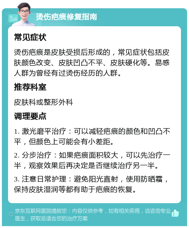 烫伤疤痕修复指南 常见症状 烫伤疤痕是皮肤受损后形成的，常见症状包括皮肤颜色改变、皮肤凹凸不平、皮肤硬化等。易感人群为曾经有过烫伤经历的人群。 推荐科室 皮肤科或整形外科 调理要点 1. 激光磨平治疗：可以减轻疤痕的颜色和凹凸不平，但颜色上可能会有小差距。 2. 分步治疗：如果疤痕面积较大，可以先治疗一半，观察效果后再决定是否继续治疗另一半。 3. 注意日常护理：避免阳光直射，使用防晒霜，保持皮肤湿润等都有助于疤痕的恢复。