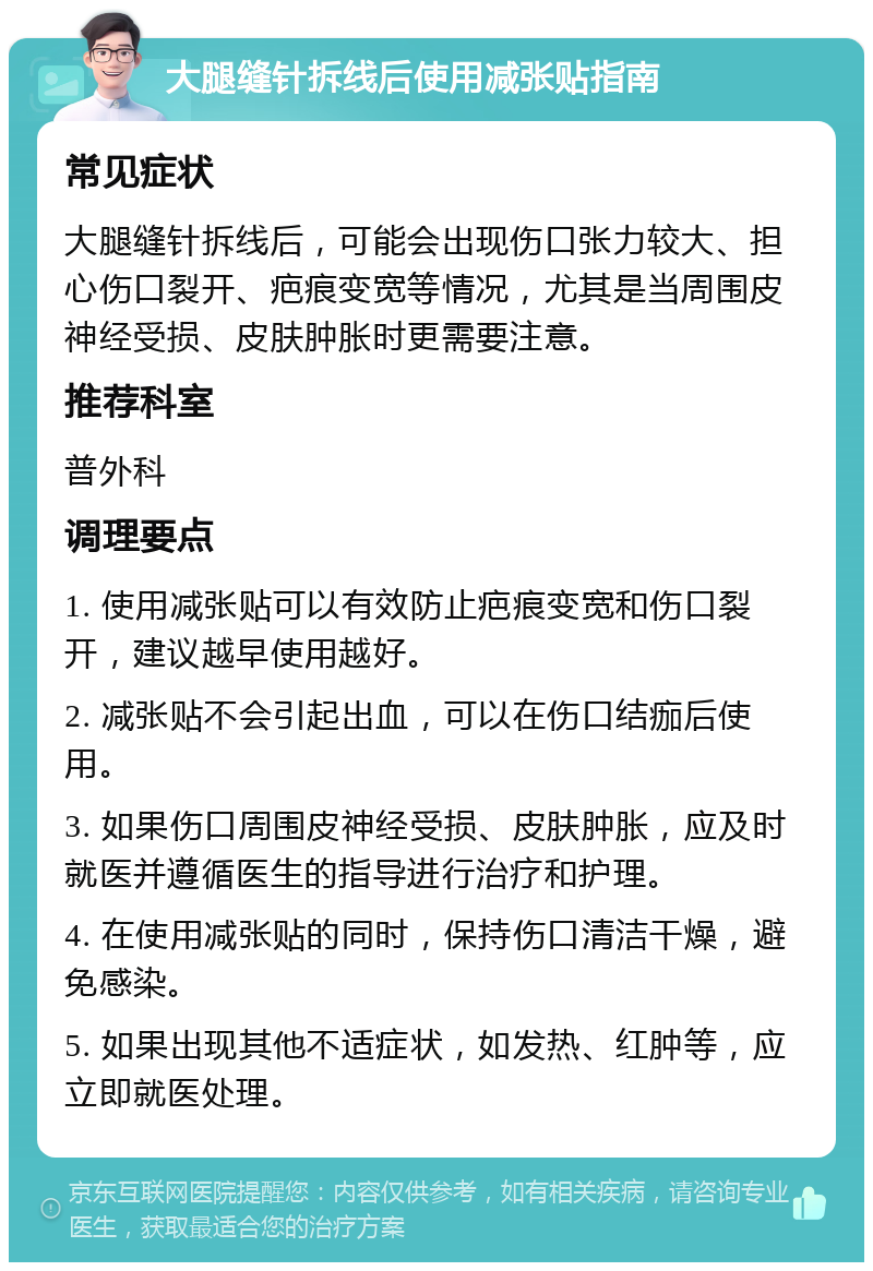 大腿缝针拆线后使用减张贴指南 常见症状 大腿缝针拆线后，可能会出现伤口张力较大、担心伤口裂开、疤痕变宽等情况，尤其是当周围皮神经受损、皮肤肿胀时更需要注意。 推荐科室 普外科 调理要点 1. 使用减张贴可以有效防止疤痕变宽和伤口裂开，建议越早使用越好。 2. 减张贴不会引起出血，可以在伤口结痂后使用。 3. 如果伤口周围皮神经受损、皮肤肿胀，应及时就医并遵循医生的指导进行治疗和护理。 4. 在使用减张贴的同时，保持伤口清洁干燥，避免感染。 5. 如果出现其他不适症状，如发热、红肿等，应立即就医处理。