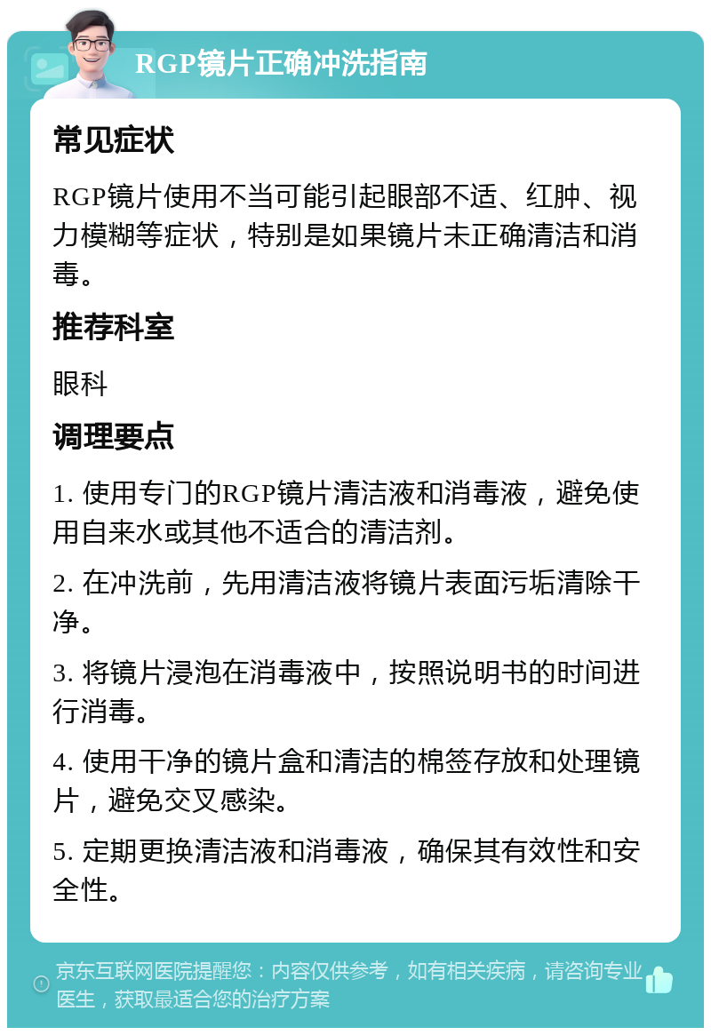 RGP镜片正确冲洗指南 常见症状 RGP镜片使用不当可能引起眼部不适、红肿、视力模糊等症状，特别是如果镜片未正确清洁和消毒。 推荐科室 眼科 调理要点 1. 使用专门的RGP镜片清洁液和消毒液，避免使用自来水或其他不适合的清洁剂。 2. 在冲洗前，先用清洁液将镜片表面污垢清除干净。 3. 将镜片浸泡在消毒液中，按照说明书的时间进行消毒。 4. 使用干净的镜片盒和清洁的棉签存放和处理镜片，避免交叉感染。 5. 定期更换清洁液和消毒液，确保其有效性和安全性。