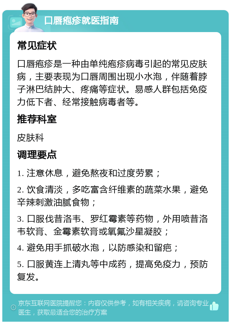 口唇疱疹就医指南 常见症状 口唇疱疹是一种由单纯疱疹病毒引起的常见皮肤病，主要表现为口唇周围出现小水泡，伴随着脖子淋巴结肿大、疼痛等症状。易感人群包括免疫力低下者、经常接触病毒者等。 推荐科室 皮肤科 调理要点 1. 注意休息，避免熬夜和过度劳累； 2. 饮食清淡，多吃富含纤维素的蔬菜水果，避免辛辣刺激油腻食物； 3. 口服伐昔洛韦、罗红霉素等药物，外用喷昔洛韦软膏、金霉素软膏或氧氟沙星凝胶； 4. 避免用手抓破水泡，以防感染和留疤； 5. 口服黄连上清丸等中成药，提高免疫力，预防复发。