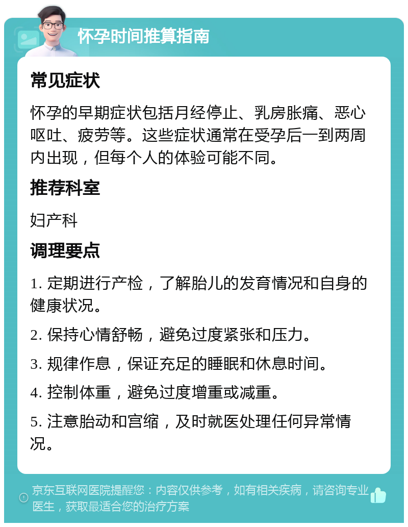 怀孕时间推算指南 常见症状 怀孕的早期症状包括月经停止、乳房胀痛、恶心呕吐、疲劳等。这些症状通常在受孕后一到两周内出现，但每个人的体验可能不同。 推荐科室 妇产科 调理要点 1. 定期进行产检，了解胎儿的发育情况和自身的健康状况。 2. 保持心情舒畅，避免过度紧张和压力。 3. 规律作息，保证充足的睡眠和休息时间。 4. 控制体重，避免过度增重或减重。 5. 注意胎动和宫缩，及时就医处理任何异常情况。