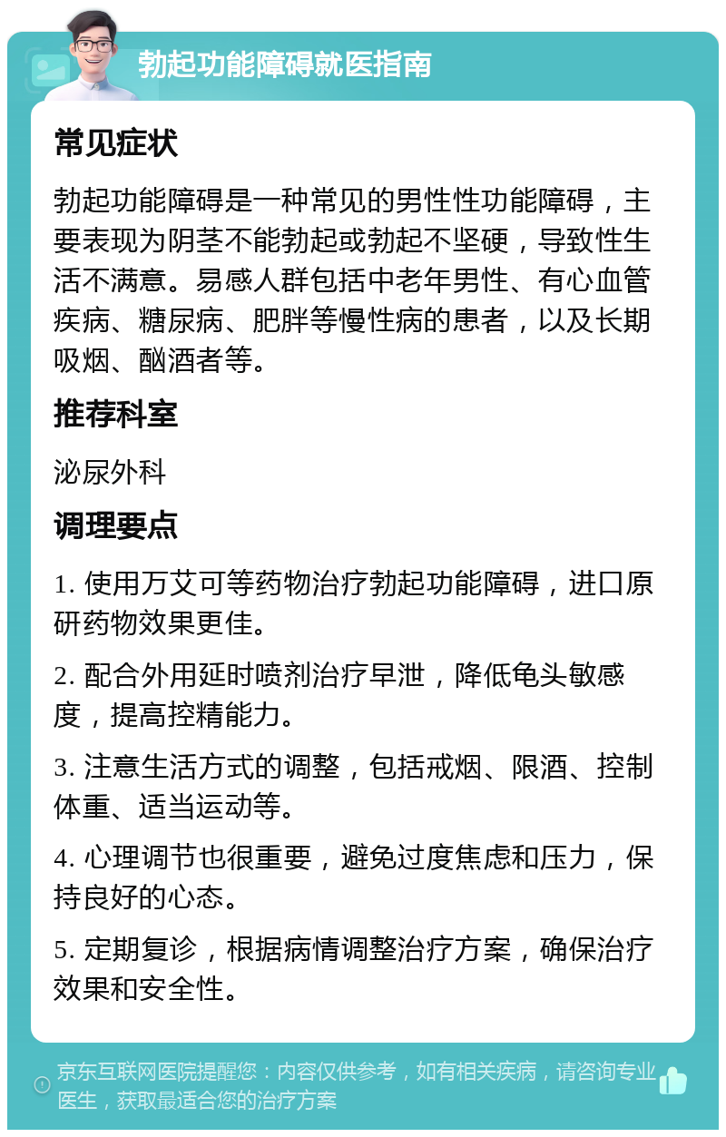 勃起功能障碍就医指南 常见症状 勃起功能障碍是一种常见的男性性功能障碍，主要表现为阴茎不能勃起或勃起不坚硬，导致性生活不满意。易感人群包括中老年男性、有心血管疾病、糖尿病、肥胖等慢性病的患者，以及长期吸烟、酗酒者等。 推荐科室 泌尿外科 调理要点 1. 使用万艾可等药物治疗勃起功能障碍，进口原研药物效果更佳。 2. 配合外用延时喷剂治疗早泄，降低龟头敏感度，提高控精能力。 3. 注意生活方式的调整，包括戒烟、限酒、控制体重、适当运动等。 4. 心理调节也很重要，避免过度焦虑和压力，保持良好的心态。 5. 定期复诊，根据病情调整治疗方案，确保治疗效果和安全性。