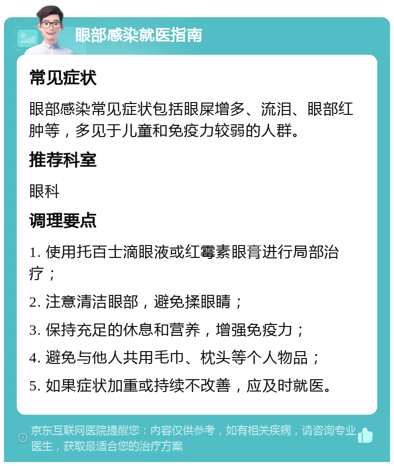 眼部感染就医指南 常见症状 眼部感染常见症状包括眼屎增多、流泪、眼部红肿等，多见于儿童和免疫力较弱的人群。 推荐科室 眼科 调理要点 1. 使用托百士滴眼液或红霉素眼膏进行局部治疗； 2. 注意清洁眼部，避免揉眼睛； 3. 保持充足的休息和营养，增强免疫力； 4. 避免与他人共用毛巾、枕头等个人物品； 5. 如果症状加重或持续不改善，应及时就医。