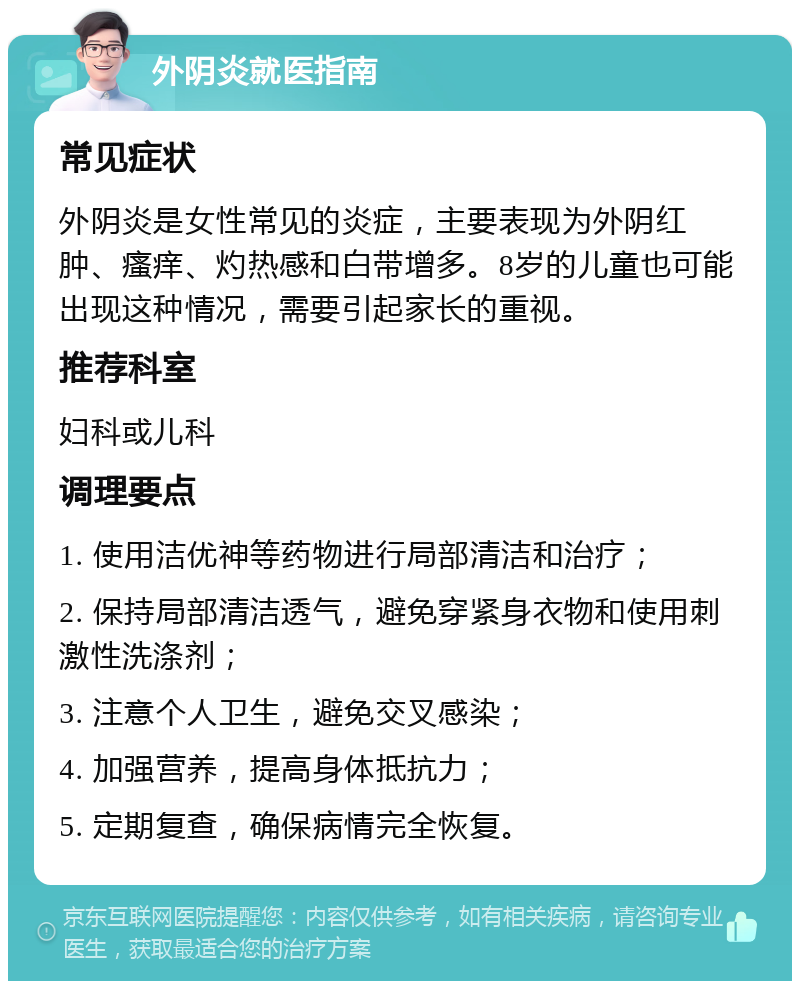 外阴炎就医指南 常见症状 外阴炎是女性常见的炎症，主要表现为外阴红肿、瘙痒、灼热感和白带增多。8岁的儿童也可能出现这种情况，需要引起家长的重视。 推荐科室 妇科或儿科 调理要点 1. 使用洁优神等药物进行局部清洁和治疗； 2. 保持局部清洁透气，避免穿紧身衣物和使用刺激性洗涤剂； 3. 注意个人卫生，避免交叉感染； 4. 加强营养，提高身体抵抗力； 5. 定期复查，确保病情完全恢复。