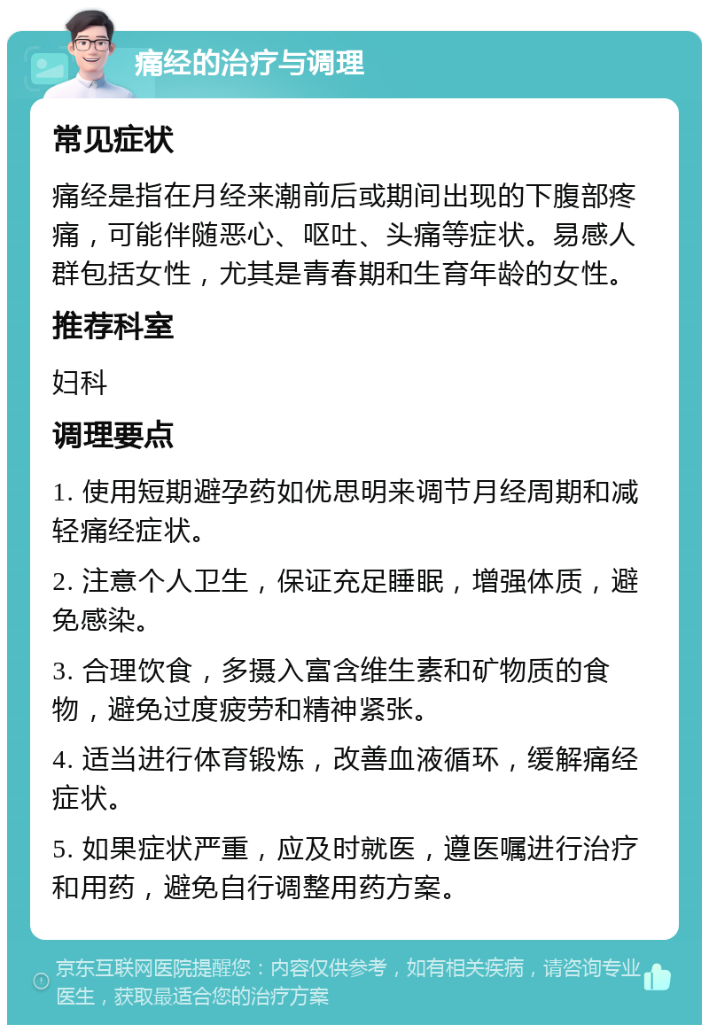 痛经的治疗与调理 常见症状 痛经是指在月经来潮前后或期间出现的下腹部疼痛，可能伴随恶心、呕吐、头痛等症状。易感人群包括女性，尤其是青春期和生育年龄的女性。 推荐科室 妇科 调理要点 1. 使用短期避孕药如优思明来调节月经周期和减轻痛经症状。 2. 注意个人卫生，保证充足睡眠，增强体质，避免感染。 3. 合理饮食，多摄入富含维生素和矿物质的食物，避免过度疲劳和精神紧张。 4. 适当进行体育锻炼，改善血液循环，缓解痛经症状。 5. 如果症状严重，应及时就医，遵医嘱进行治疗和用药，避免自行调整用药方案。