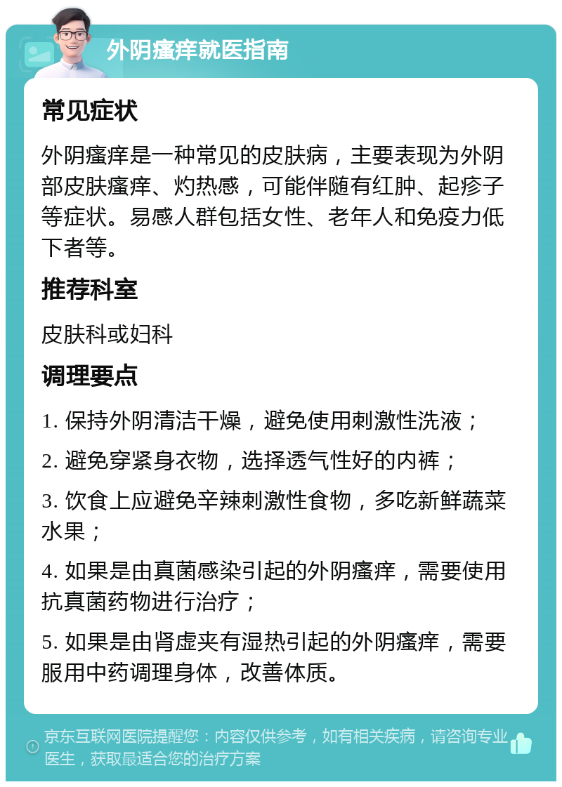 外阴瘙痒就医指南 常见症状 外阴瘙痒是一种常见的皮肤病，主要表现为外阴部皮肤瘙痒、灼热感，可能伴随有红肿、起疹子等症状。易感人群包括女性、老年人和免疫力低下者等。 推荐科室 皮肤科或妇科 调理要点 1. 保持外阴清洁干燥，避免使用刺激性洗液； 2. 避免穿紧身衣物，选择透气性好的内裤； 3. 饮食上应避免辛辣刺激性食物，多吃新鲜蔬菜水果； 4. 如果是由真菌感染引起的外阴瘙痒，需要使用抗真菌药物进行治疗； 5. 如果是由肾虚夹有湿热引起的外阴瘙痒，需要服用中药调理身体，改善体质。