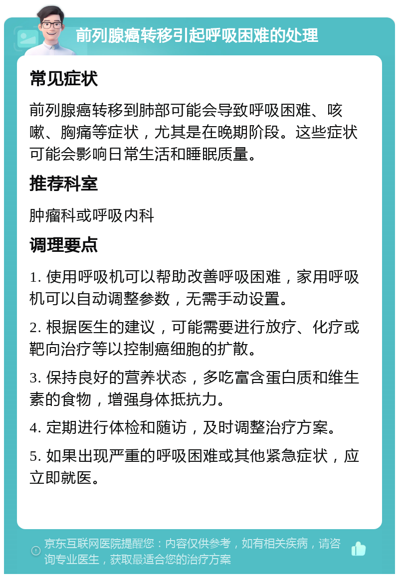 前列腺癌转移引起呼吸困难的处理 常见症状 前列腺癌转移到肺部可能会导致呼吸困难、咳嗽、胸痛等症状，尤其是在晚期阶段。这些症状可能会影响日常生活和睡眠质量。 推荐科室 肿瘤科或呼吸内科 调理要点 1. 使用呼吸机可以帮助改善呼吸困难，家用呼吸机可以自动调整参数，无需手动设置。 2. 根据医生的建议，可能需要进行放疗、化疗或靶向治疗等以控制癌细胞的扩散。 3. 保持良好的营养状态，多吃富含蛋白质和维生素的食物，增强身体抵抗力。 4. 定期进行体检和随访，及时调整治疗方案。 5. 如果出现严重的呼吸困难或其他紧急症状，应立即就医。