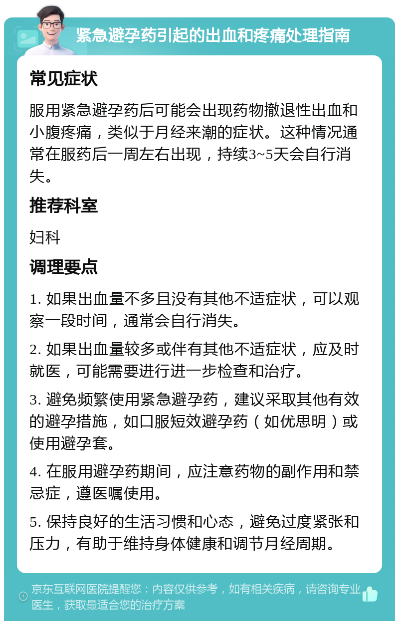 紧急避孕药引起的出血和疼痛处理指南 常见症状 服用紧急避孕药后可能会出现药物撤退性出血和小腹疼痛，类似于月经来潮的症状。这种情况通常在服药后一周左右出现，持续3~5天会自行消失。 推荐科室 妇科 调理要点 1. 如果出血量不多且没有其他不适症状，可以观察一段时间，通常会自行消失。 2. 如果出血量较多或伴有其他不适症状，应及时就医，可能需要进行进一步检查和治疗。 3. 避免频繁使用紧急避孕药，建议采取其他有效的避孕措施，如口服短效避孕药（如优思明）或使用避孕套。 4. 在服用避孕药期间，应注意药物的副作用和禁忌症，遵医嘱使用。 5. 保持良好的生活习惯和心态，避免过度紧张和压力，有助于维持身体健康和调节月经周期。