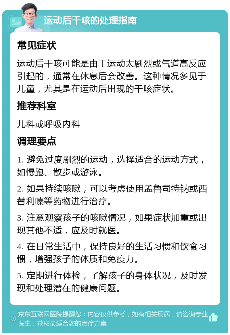 运动后干咳的处理指南 常见症状 运动后干咳可能是由于运动太剧烈或气道高反应引起的，通常在休息后会改善。这种情况多见于儿童，尤其是在运动后出现的干咳症状。 推荐科室 儿科或呼吸内科 调理要点 1. 避免过度剧烈的运动，选择适合的运动方式，如慢跑、散步或游泳。 2. 如果持续咳嗽，可以考虑使用孟鲁司特钠或西替利嗪等药物进行治疗。 3. 注意观察孩子的咳嗽情况，如果症状加重或出现其他不适，应及时就医。 4. 在日常生活中，保持良好的生活习惯和饮食习惯，增强孩子的体质和免疫力。 5. 定期进行体检，了解孩子的身体状况，及时发现和处理潜在的健康问题。