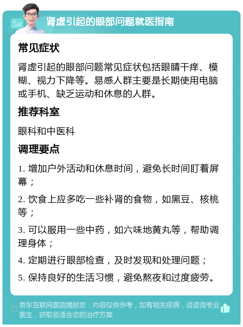 肾虚引起的眼部问题就医指南 常见症状 肾虚引起的眼部问题常见症状包括眼睛干痒、模糊、视力下降等。易感人群主要是长期使用电脑或手机、缺乏运动和休息的人群。 推荐科室 眼科和中医科 调理要点 1. 增加户外活动和休息时间，避免长时间盯着屏幕； 2. 饮食上应多吃一些补肾的食物，如黑豆、核桃等； 3. 可以服用一些中药，如六味地黄丸等，帮助调理身体； 4. 定期进行眼部检查，及时发现和处理问题； 5. 保持良好的生活习惯，避免熬夜和过度疲劳。