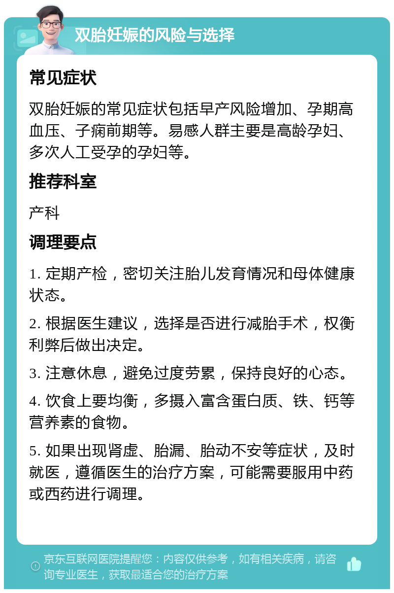 双胎妊娠的风险与选择 常见症状 双胎妊娠的常见症状包括早产风险增加、孕期高血压、子痫前期等。易感人群主要是高龄孕妇、多次人工受孕的孕妇等。 推荐科室 产科 调理要点 1. 定期产检，密切关注胎儿发育情况和母体健康状态。 2. 根据医生建议，选择是否进行减胎手术，权衡利弊后做出决定。 3. 注意休息，避免过度劳累，保持良好的心态。 4. 饮食上要均衡，多摄入富含蛋白质、铁、钙等营养素的食物。 5. 如果出现肾虚、胎漏、胎动不安等症状，及时就医，遵循医生的治疗方案，可能需要服用中药或西药进行调理。